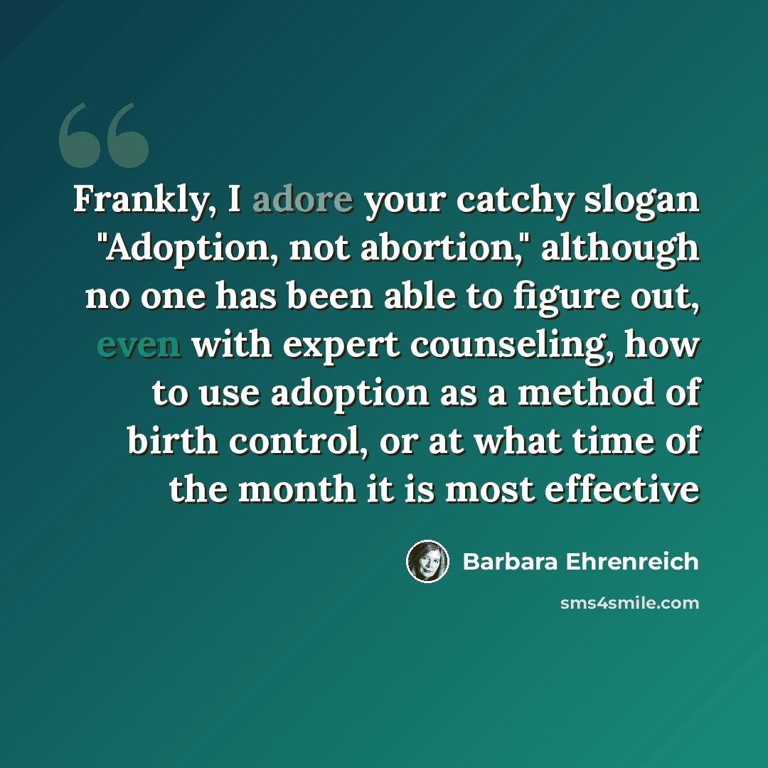 “Frankly, I adore your catchy slogan "Adoption, not abortion," although no one has been able to figure out, even with expert counseling, how to use adoption as a method of birth control, or at what time of the month it is most effective” quote by Barbara Ehrenreich
