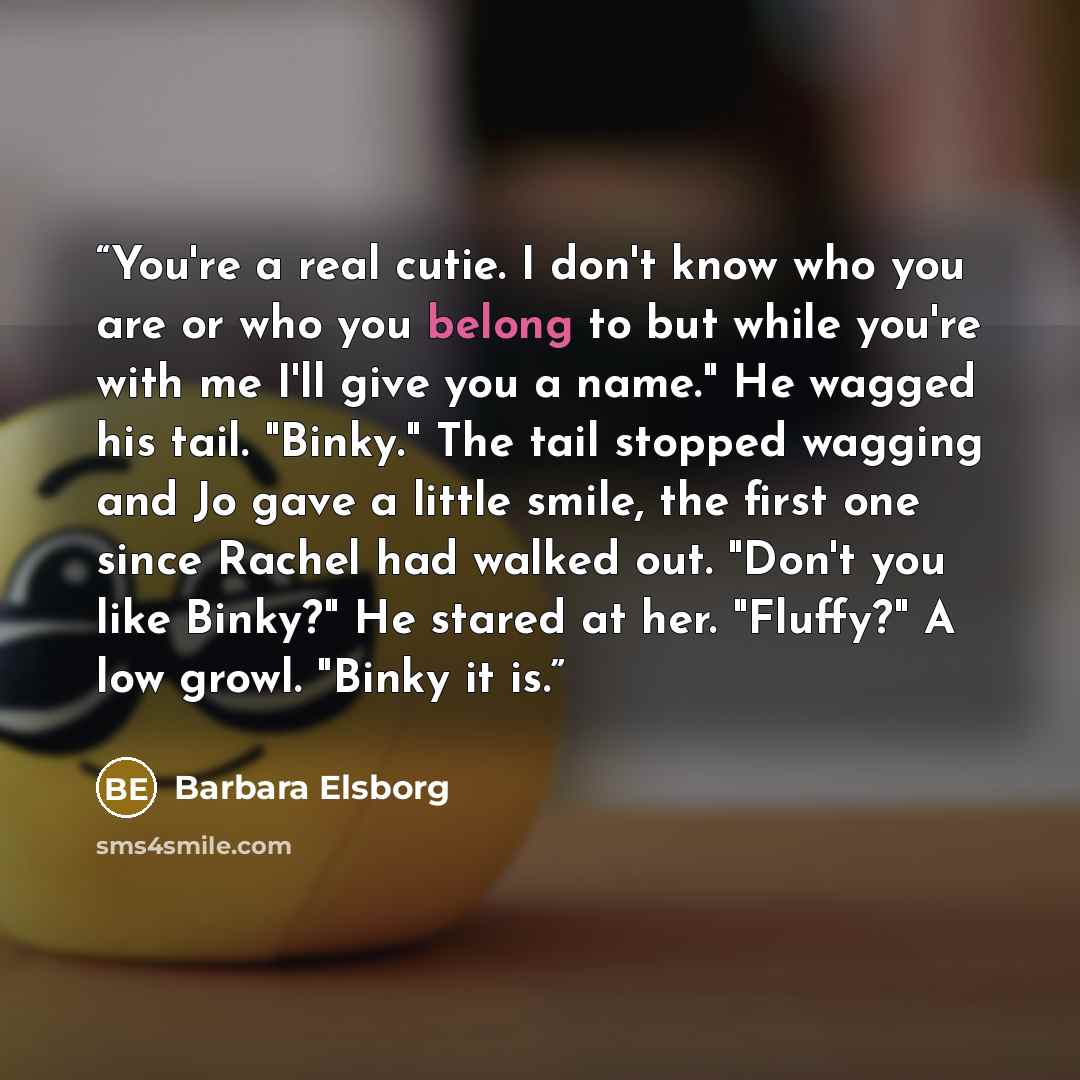 “You're a real cutie. I don't know who you are or who you belong to but while you're with me I'll give you a name." He wagged his tail. "Binky." The tail stopped wagging and Jo gave a little smile, the first one since Rachel had walked out. "Don't you like Binky?" He stared at her. "Fluffy?" A low…” quote by Barbara Elsborg
