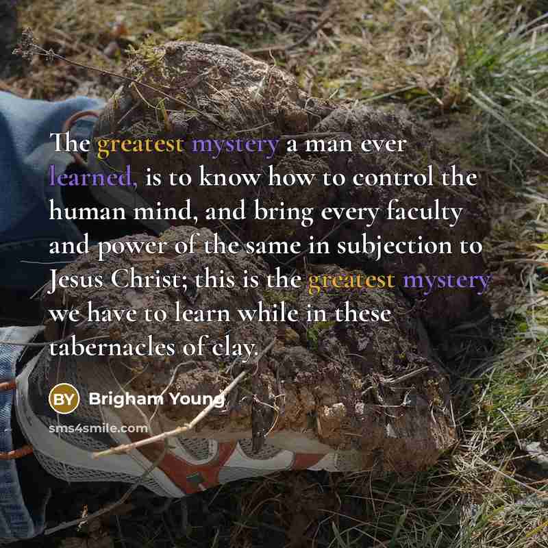“The greatest mystery a man ever learned, is to know how to control the human mind, and bring every faculty and power of the same in subjection to Jesus Christ; this is the greatest mystery we have to learn while in these tabernacles of clay.” quote by Brigham Young