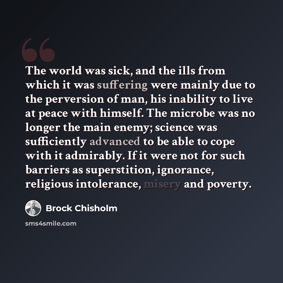 “The world was sick, and the ills from which it was suffering were mainly due to the perversion of man, his inability to live at peace with himself. The microbe was no longer the main enemy; science was sufficiently advanced to be able to cope with it admirably. If it were not for such barriers as…” quote by Brock Chisholm