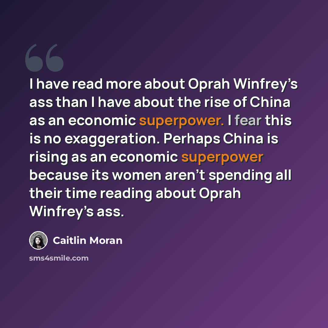 “I have read more about Oprah Winfrey’s ass than I have about the rise of China as an economic superpower. I fear this is no exaggeration. Perhaps China is rising as an economic superpower because its women aren’t spending all their time reading about Oprah Winfrey’s ass.” quote by Caitlin Moran