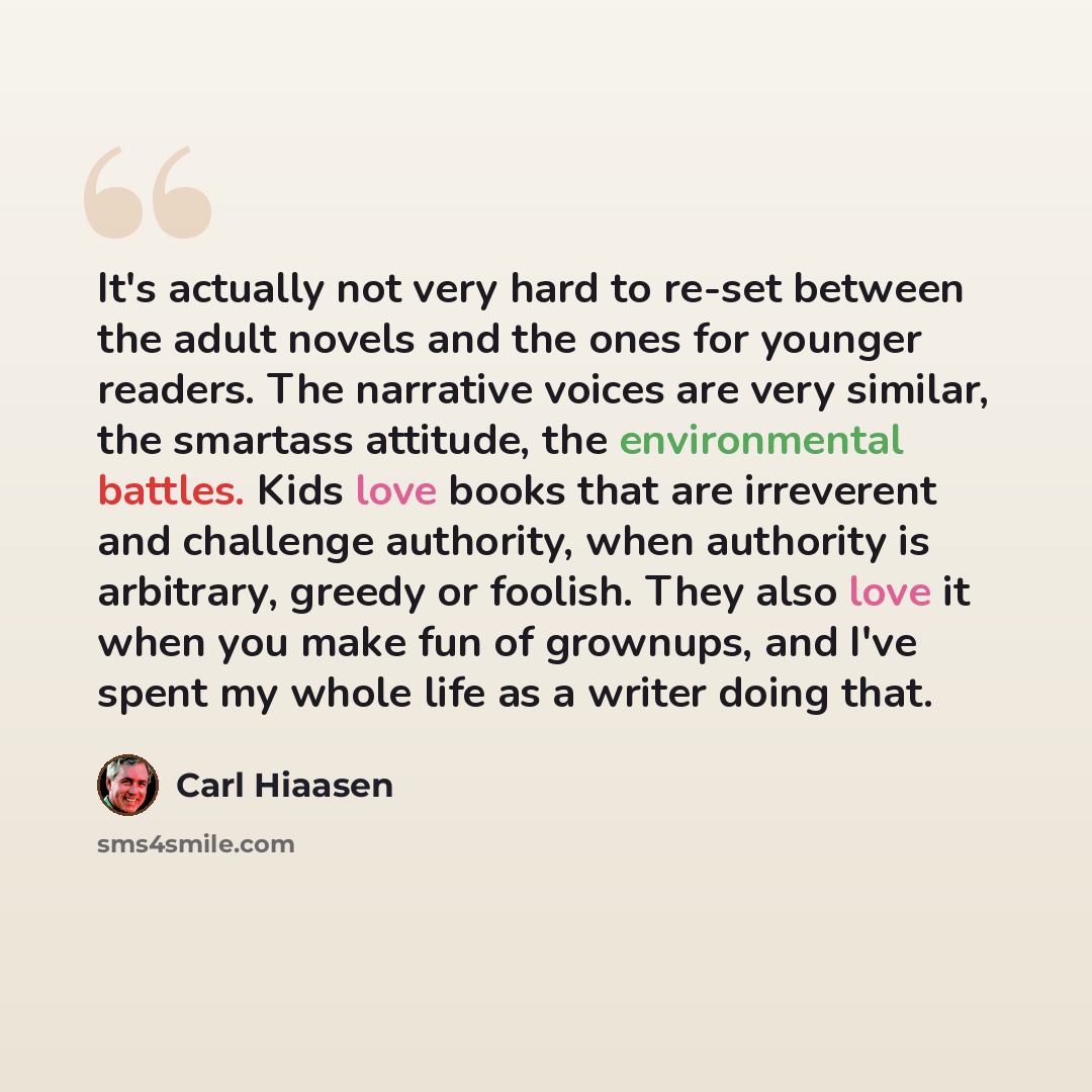 “It's actually not very hard to re-set between the adult novels and the ones for younger readers. The narrative voices are very similar, the smartass attitude, the environmental battles. Kids love books that are irreverent and challenge authority, when authority is arbitrary, greedy or foolish…” quote by Carl Hiaasen