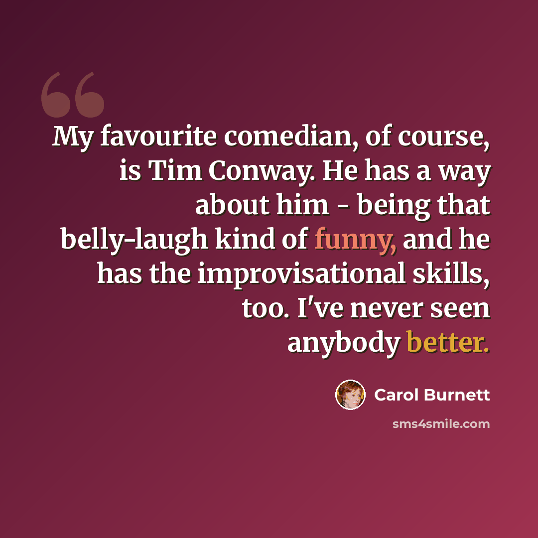 “My favourite comedian, of course, is Tim Conway. He has a way about him - being that belly-laugh kind of funny, and he has the improvisational skills, too. I've never seen anybody better.” quote by Carol Burnett