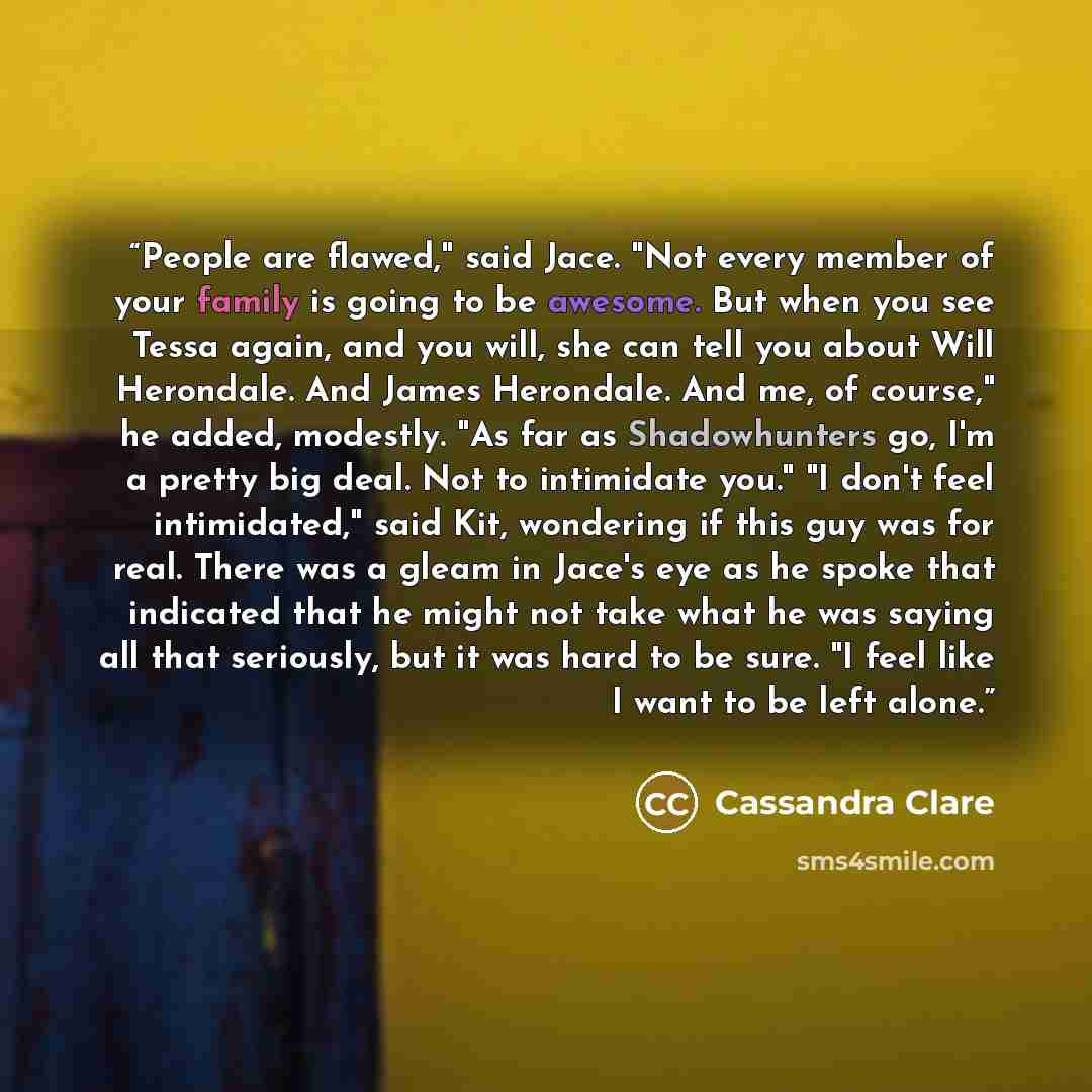 “People are flawed," said Jace. "Not every member of your family is going to be awesome. But when you see Tessa again, and you will, she can tell you about Will Herondale. And James Herondale. And me, of course," he added, modestly. "As far as Shadowhunters go, I'm a pretty big deal. Not to…” quote by Cassandra Clare