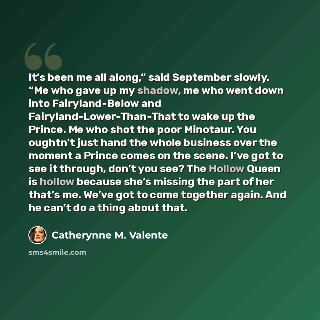 “It’s been me all along,” said September slowly. “Me who gave up my shadow, me who went down into Fairyland-Below and Fairyland-Lower-Than-That to wake up the Prince. Me who shot the poor Minotaur. You oughtn’t just hand the whole business over the moment a Prince comes on the scene. I’ve got to…” quote by Catherynne M. Valente
