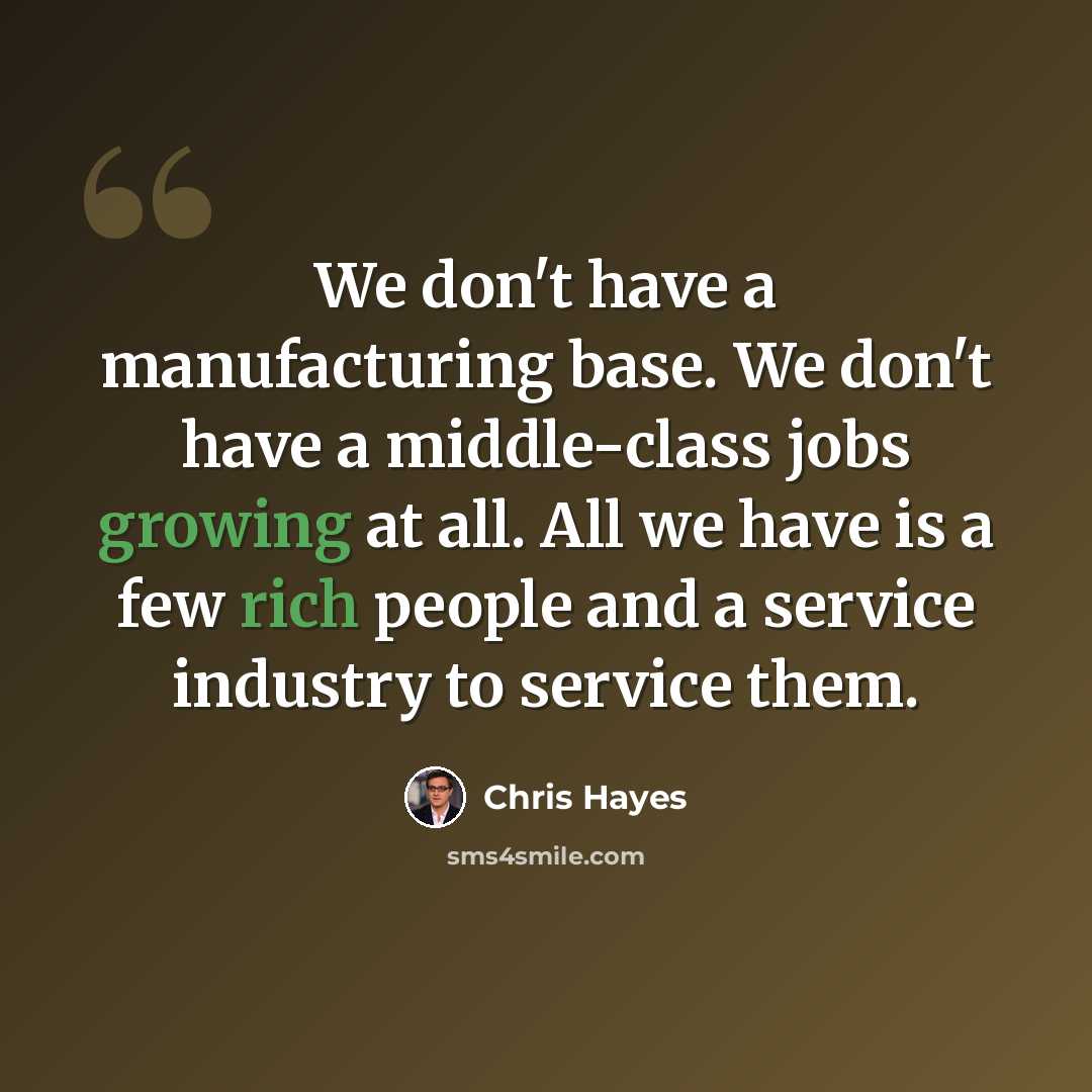 “We don't have a manufacturing base. We don't have a middle-class jobs growing at all. All we have is a few rich people and a service industry to service them.” quote by Chris Hayes