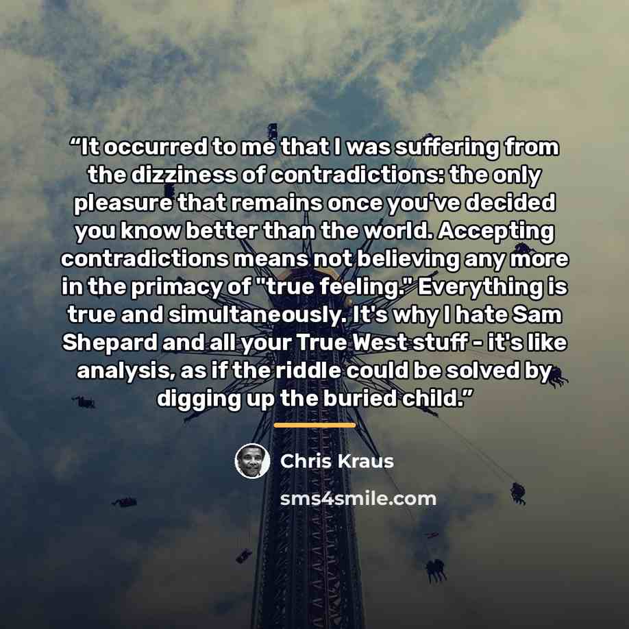 “It occurred to me that I was suffering from the dizziness of contradictions: the only pleasure that remains once you've decided you know better than the world. Accepting contradictions means not believing any more in the primacy of "true feeling." Everything is true and simultaneously. It's why I…” quote by Chris Kraus