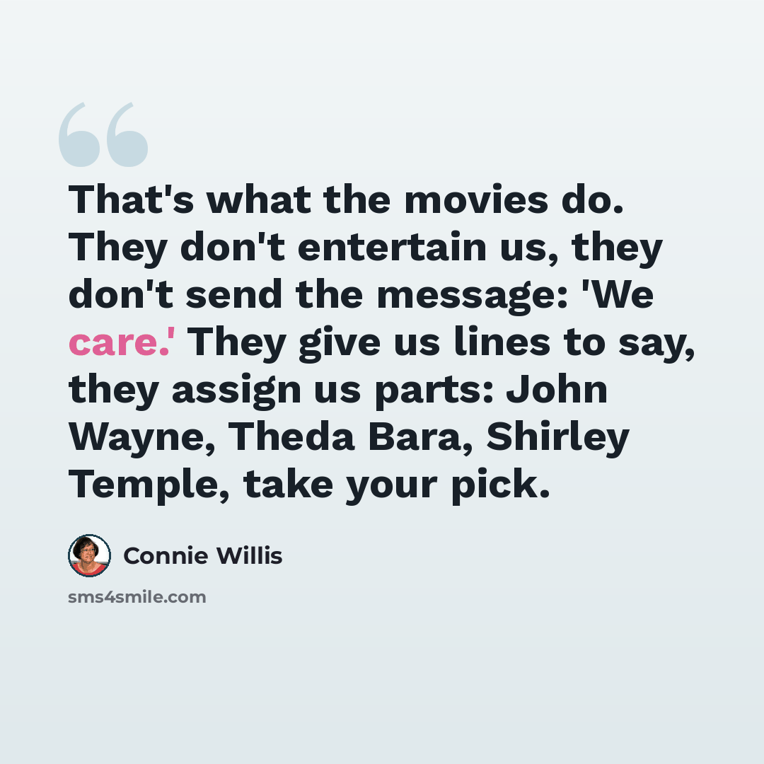 “That's what the movies do. They don't entertain us, they don't send the message: 'We care.' They give us lines to say, they assign us parts: John Wayne, Theda Bara, Shirley Temple, take your pick.” quote by Connie Willis