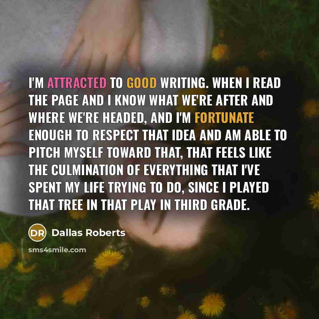 “I'm attracted to good writing. When I read the page and I know what we're after and where we're headed, and I'm fortunate enough to respect that idea and am able to pitch myself toward that, that feels like the culmination of everything that I've spent my life trying to do, since I played that…” quote by Dallas Roberts