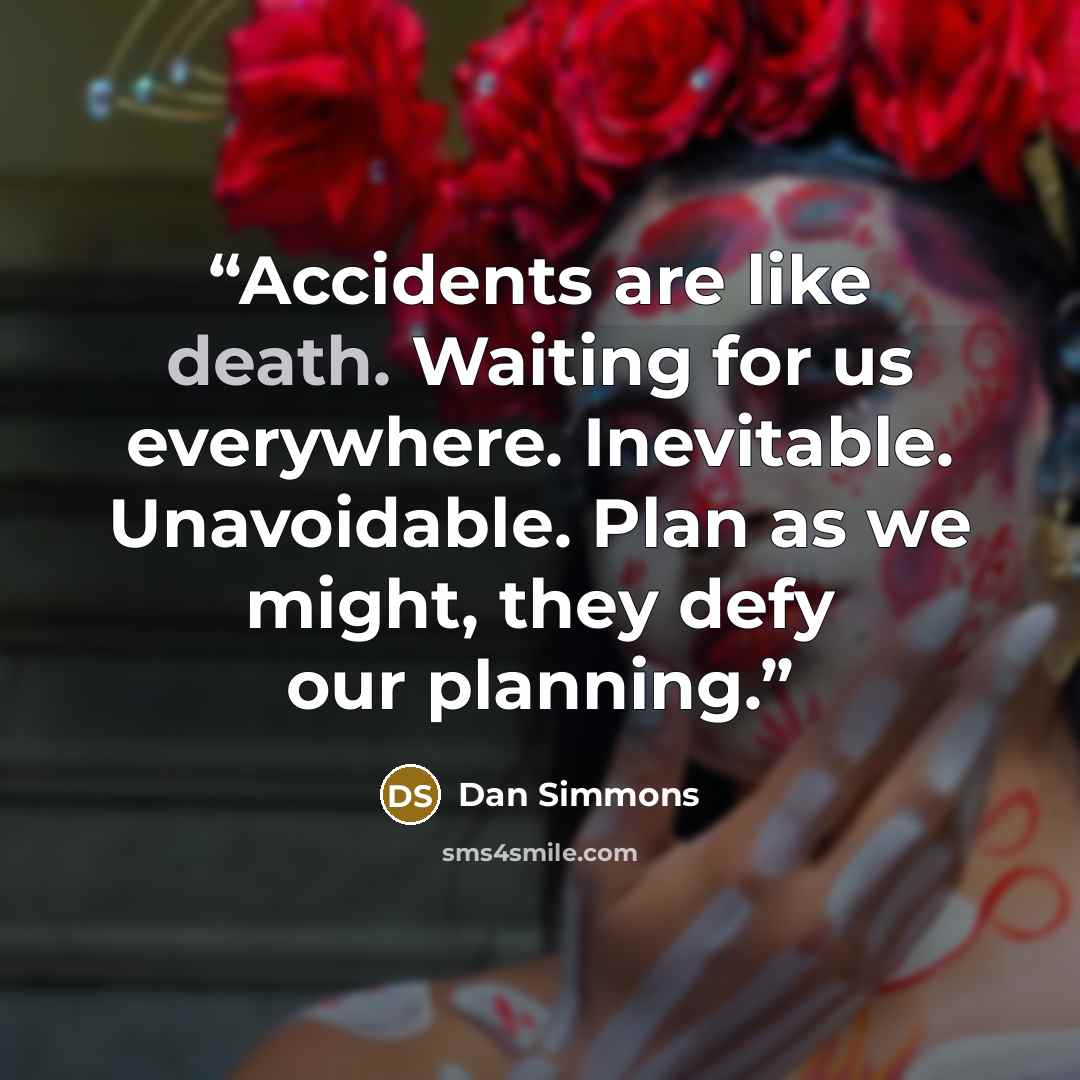“Accidents are like death. Waiting for us everywhere. Inevitable. Unavoidable. Plan as we might, they defy our planning.” quote by Dan Simmons