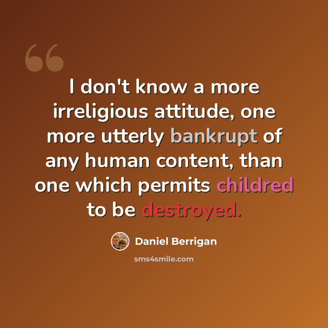 “I don't know a more irreligious attitude, one more utterly bankrupt of any human content, than one which permits childred to be destroyed.” quote by Daniel Berrigan