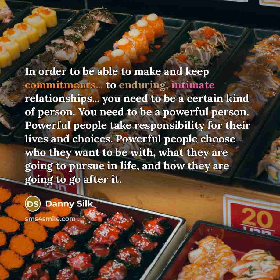 “In order to be able to make and keep commitments... to enduring, intimate relationships... you need to be a certain kind of person. You need to be a powerful person. Powerful people take responsibility for their lives and choices. Powerful people choose who they want to be with, what they are…” quote by Danny Silk