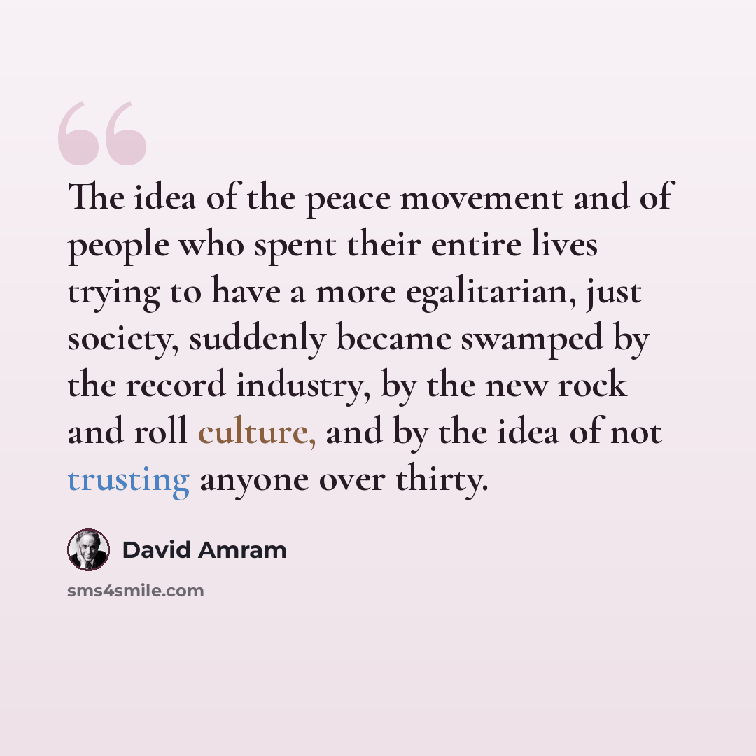 “The idea of the peace movement and of people who spent their entire lives trying to have a more egalitarian, just society, suddenly became swamped by the record industry, by the new rock and roll culture, and by the idea of not trusting anyone over thirty.” quote by David Amram