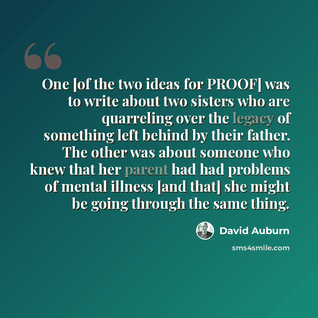 “One [of the two ideas for PROOF] was to write about two sisters who are quarreling over the legacy of something left behind by their father. The other was about someone who knew that her parent had had problems of mental illness [and that] she might be going through the same thing.” quote by David Auburn