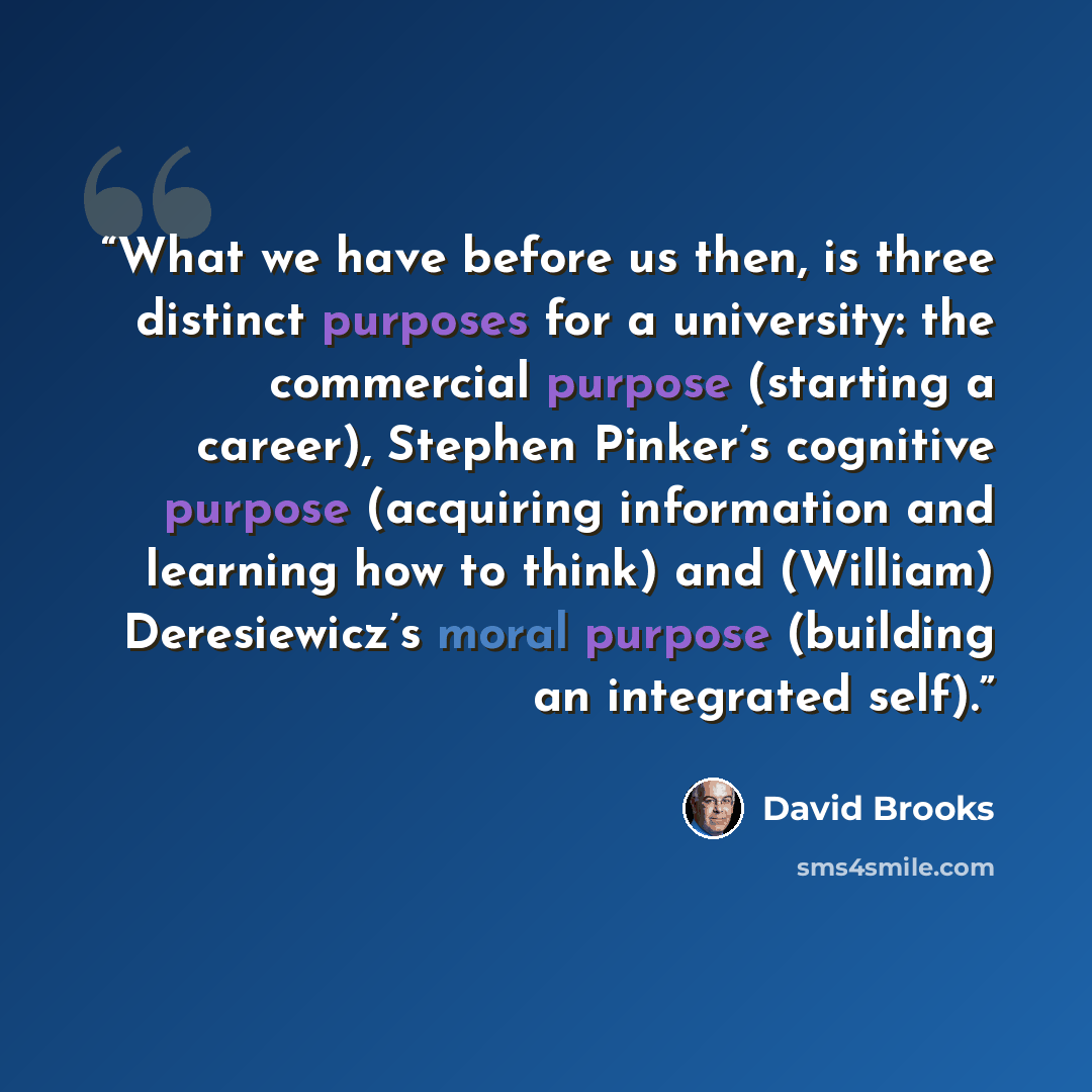 “What we have before us then, is three distinct purposes for a university: the commercial purpose (starting a career), Stephen Pinker’s cognitive purpose (acquiring information and learning how to think) and (William) Deresiewicz’s moral purpose (building an integrated self).” quote by David Brooks