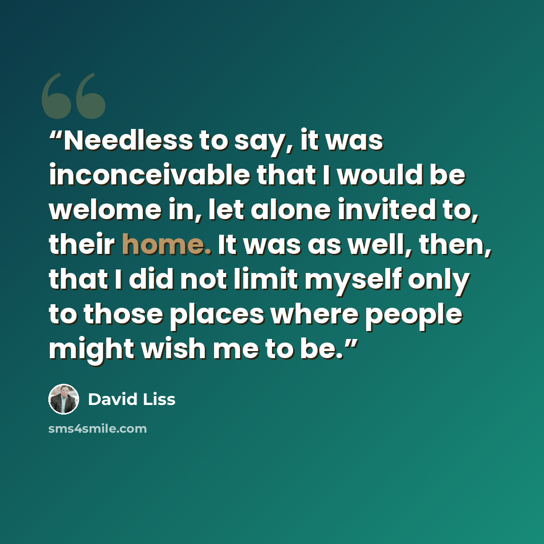 “Needless to say, it was inconceivable that I would be welome in, let alone invited to, their home. It was as well, then, that I did not limit myself only to those places where people might wish me to be.” quote by David Liss