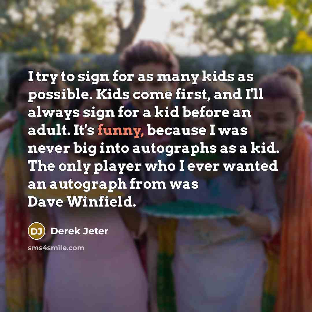 “I try to sign for as many kids as possible. Kids come first, and I'll always sign for a kid before an adult. It's funny, because I was never big into autographs as a kid. The only player who I ever wanted an autograph from was Dave Winfield.” quote by Derek Jeter