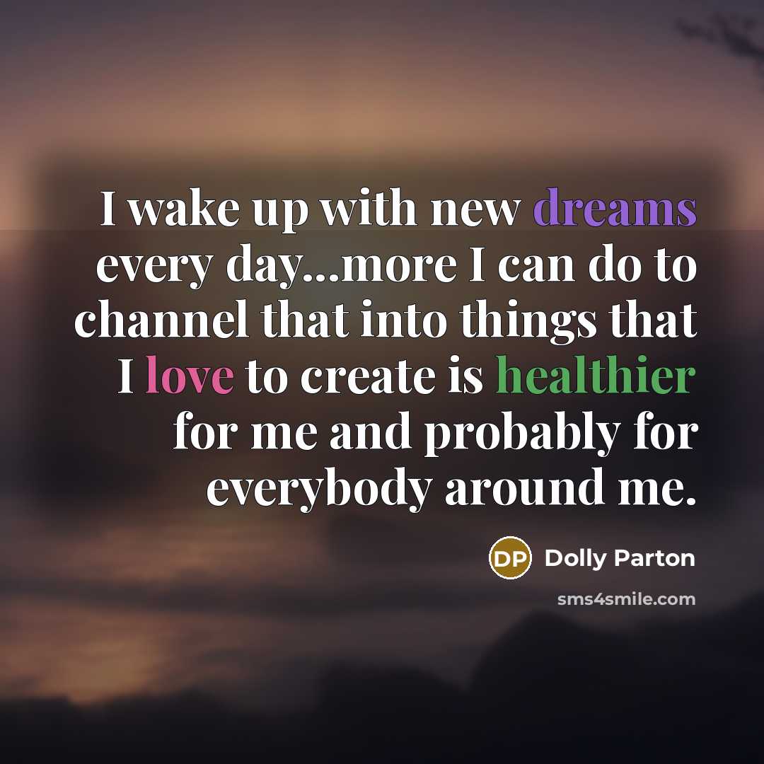 “I wake up with new dreams every day...more I can do to channel that into things that I love to create is healthier for me and probably for everybody around me.” quote by Dolly Parton