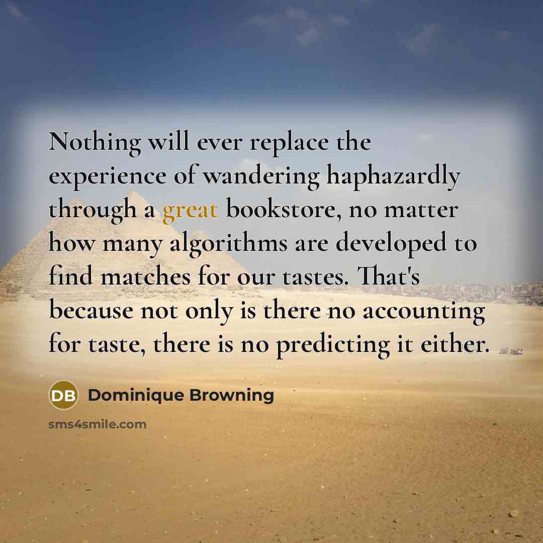 “Nothing will ever replace the experience of wandering haphazardly through a great bookstore, no matter how many algorithms are developed to find matches for our tastes. That's because not only is there no accounting for taste, there is no predicting it either.” quote by Dominique Browning