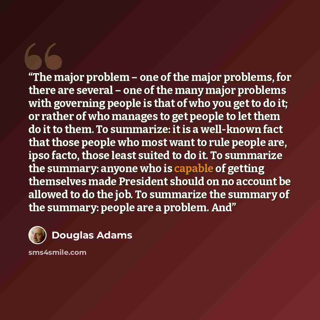 “The major problem – one of the major problems, for there are several – one of the many major problems with governing people is that of who you get to do it; or rather of who manages to get people to let them do it to them. To summarize: it is a well-known fact that those people who most want to…” quote by Douglas Adams