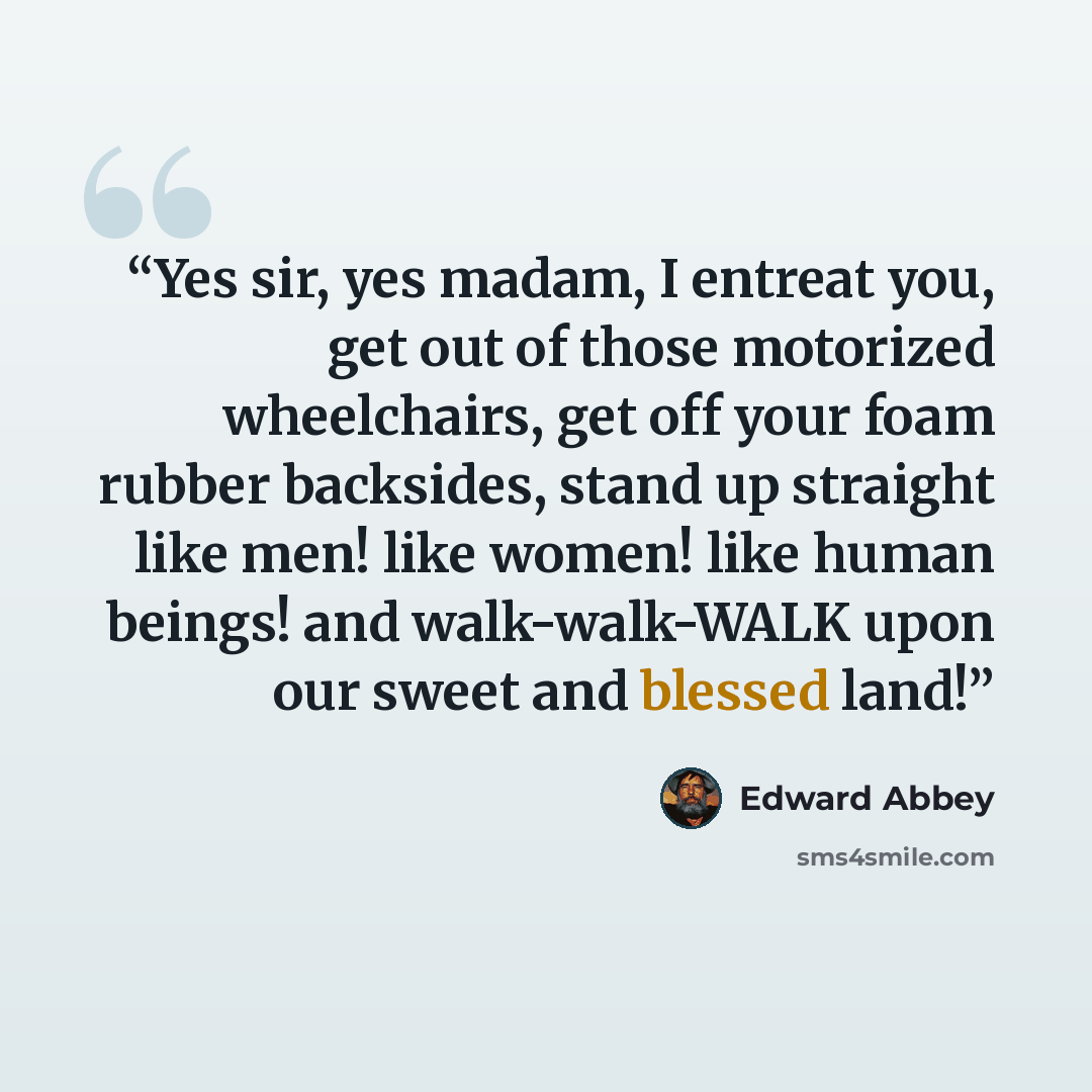 “Yes sir, yes madam, I entreat you, get out of those motorized wheelchairs, get off your foam rubber backsides, stand up straight like men! like women! like human beings! and walk-walk-WALK upon our sweet and blessed land!” quote by Edward Abbey