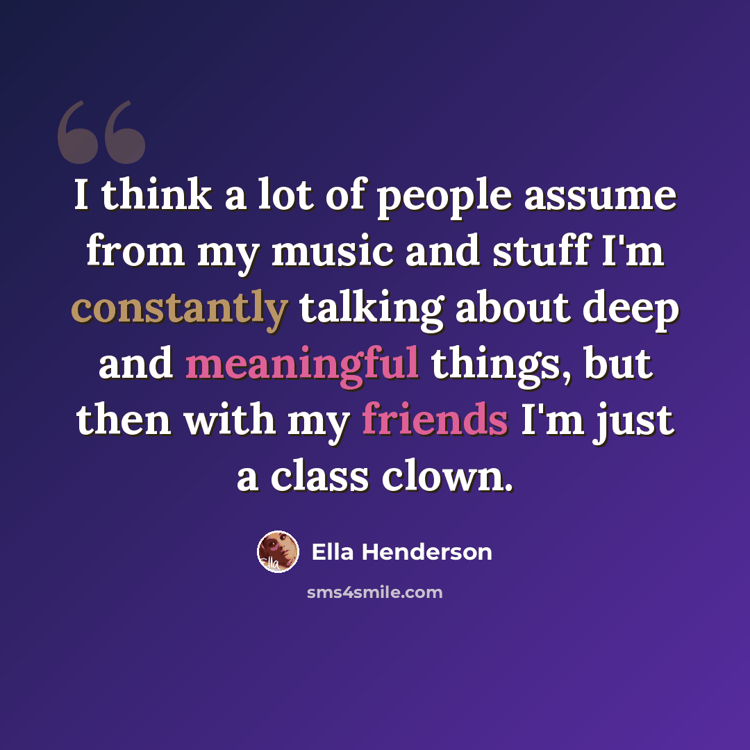 “I think a lot of people assume from my music and stuff I'm constantly talking about deep and meaningful things, but then with my friends I'm just a class clown.” quote by Ella Henderson