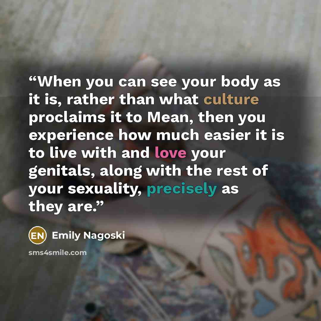 “When you can see your body as it is, rather than what culture proclaims it to Mean, then you experience how much easier it is to live with and love your genitals, along with the rest of your sexuality, precisely as they are.” quote by Emily Nagoski
