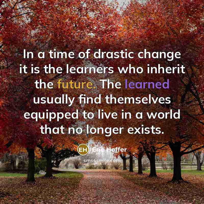 “In a time of drastic change it is the learners who inherit the future. The learned usually find themselves equipped to live in a world that no longer exists.” quote by Eric Hoffer