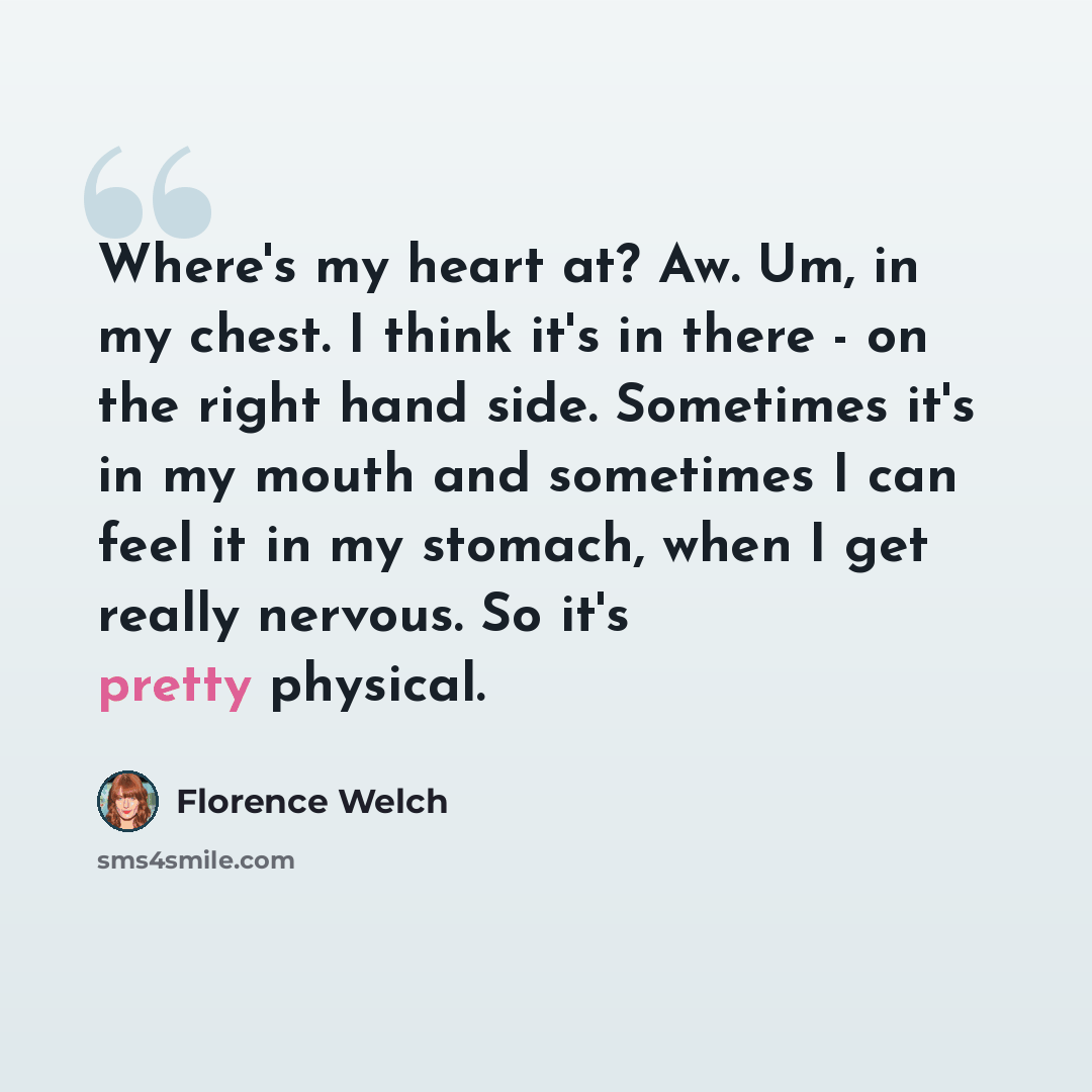 “Where's my heart at? Aw. Um, in my chest. I think it's in there - on the right hand side. Sometimes it's in my mouth and sometimes I can feel it in my stomach, when I get really nervous. So it's pretty physical.” quote by Florence Welch