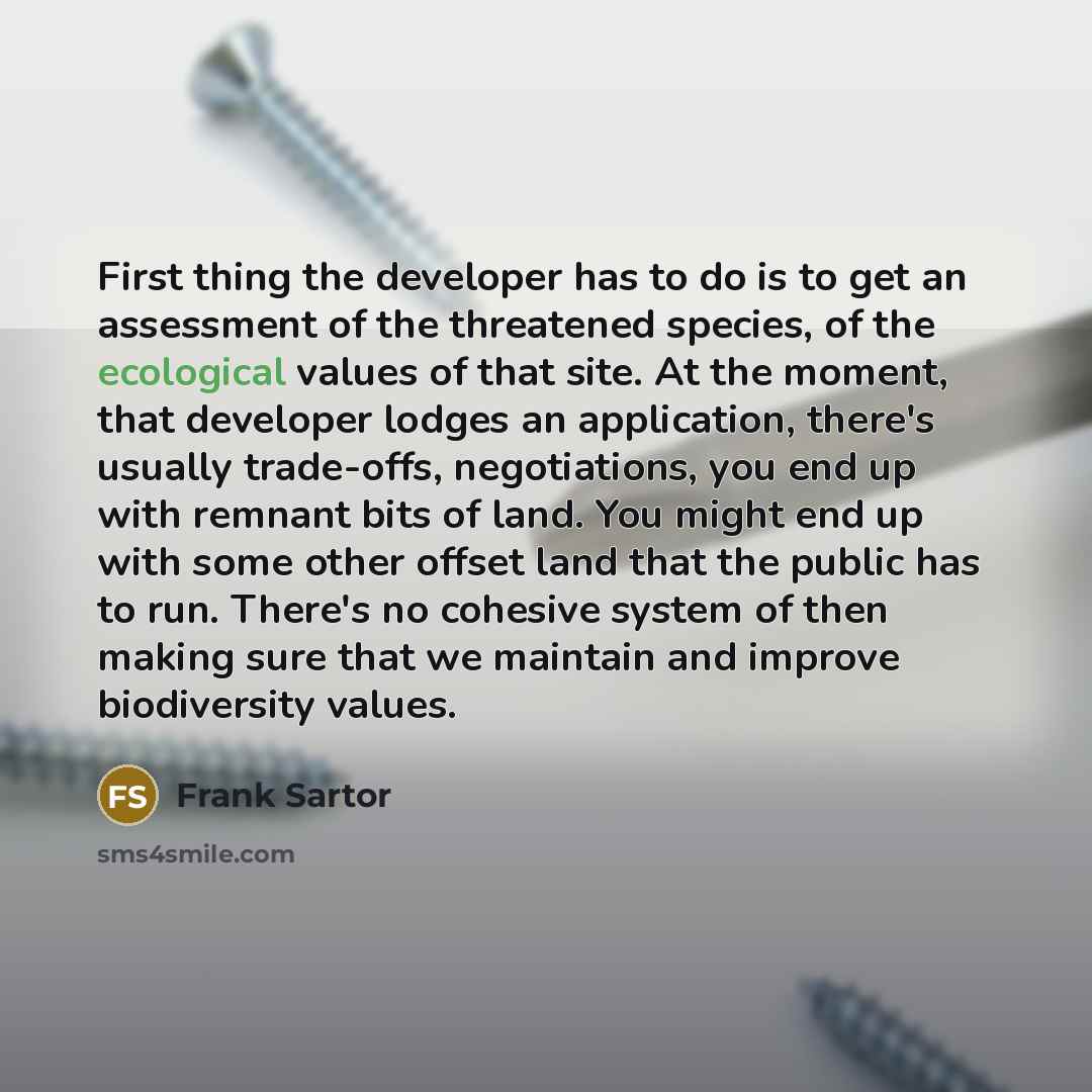 “First thing the developer has to do is to get an assessment of the threatened species, of the ecological values of that site. At the moment, that developer lodges an application, there's usually trade-offs, negotiations, you end up with remnant bits of land. You might end up with some other offset…” quote by Frank Sartor