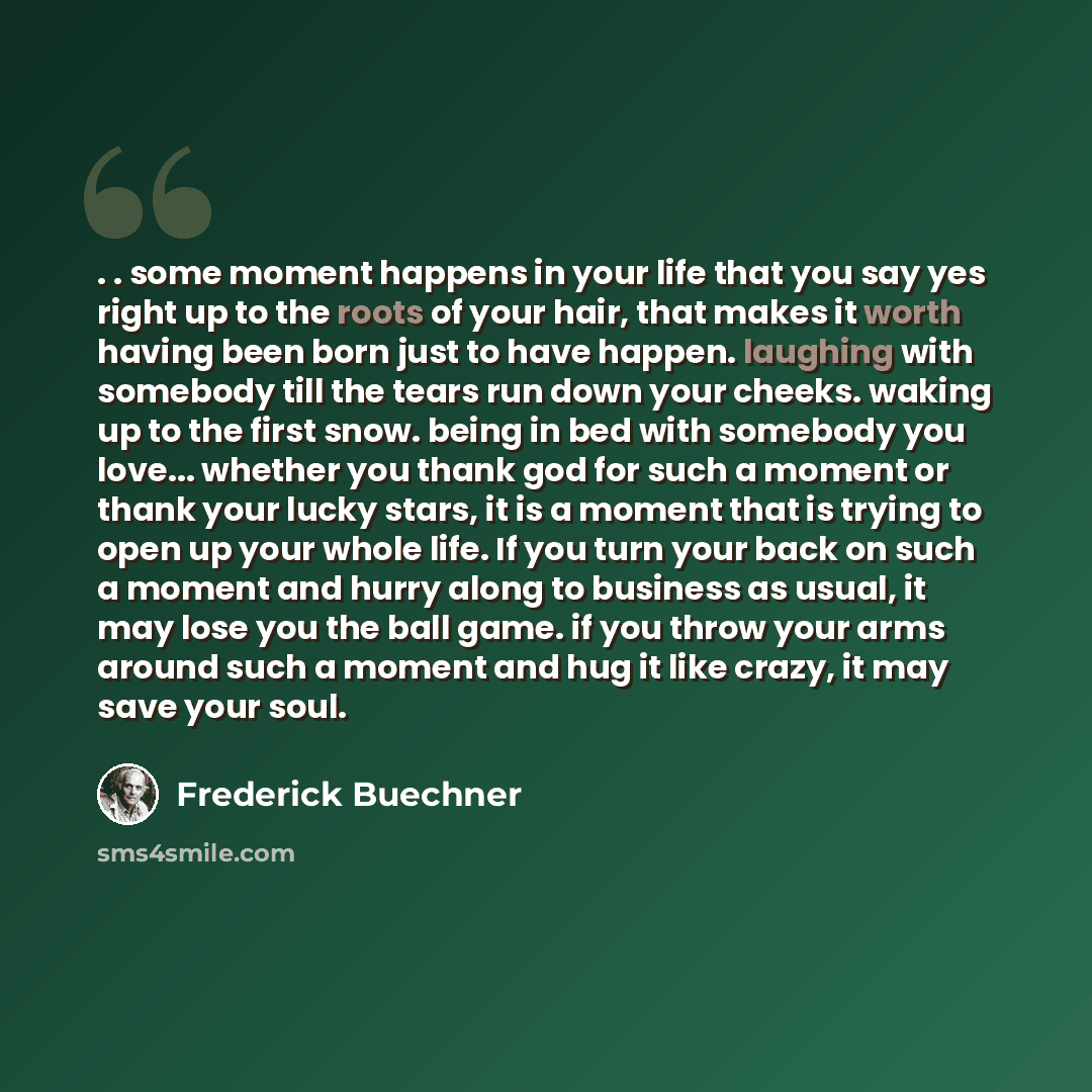 “. . some moment happens in your life that you say yes right up to the roots of your hair, that makes it worth having been born just to have happen. laughing with somebody till the tears run down your cheeks. waking up to the first snow. being in bed with somebody you love... whether you thank god…” quote by Frederick Buechner