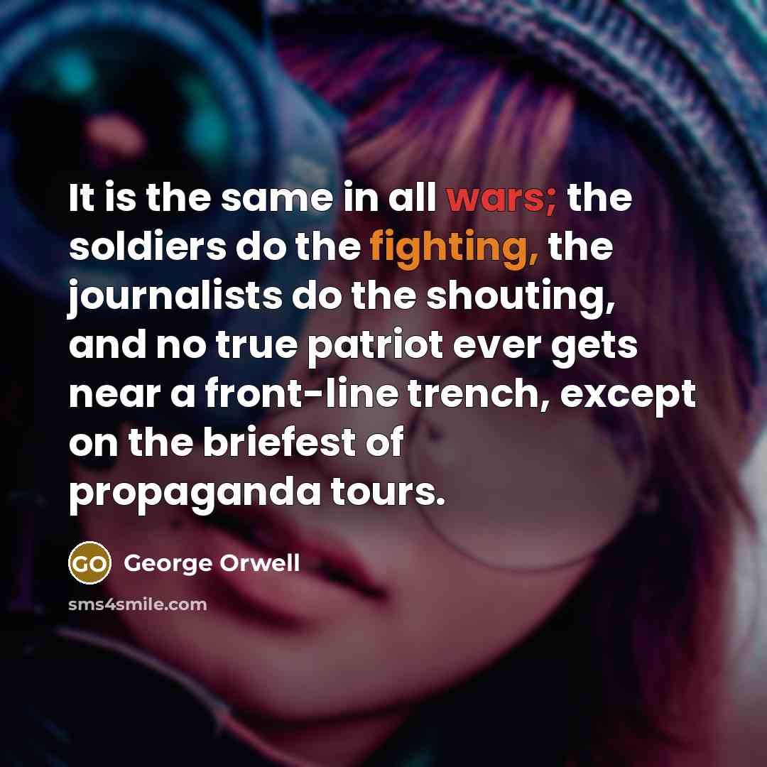 “It is the same in all wars; the soldiers do the fighting, the journalists do the shouting, and no true patriot ever gets near a front-line trench, except on the briefest of propaganda tours.” quote by George Orwell