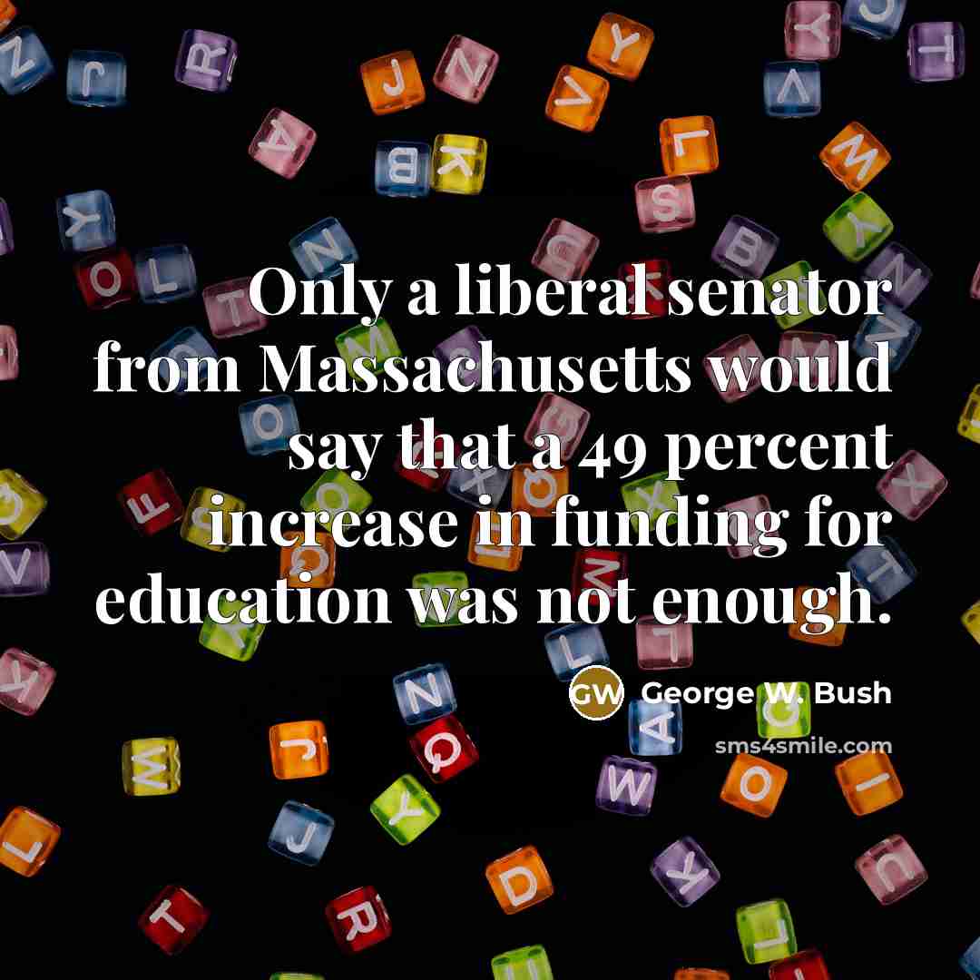 “Only a liberal senator from Massachusetts would say that a 49 percent increase in funding for education was not enough.” quote by George W. Bush