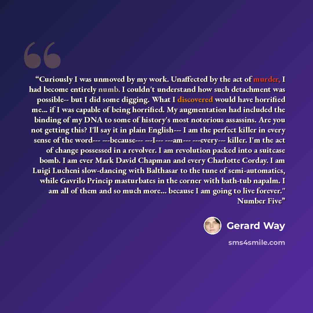 “Curiously I was unmoved by my work. Unaffected by the act of murder, I had become entirely numb. I couldn't understand how such detachment was possible-- but I did some digging. What I discovered would have horrified me... if I was capable of being horrified. My augmentation had included the…” quote by Gerard Way