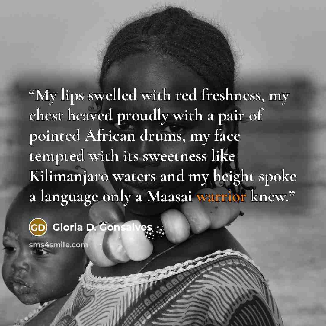 “My lips swelled with red freshness, my chest heaved proudly with a pair of pointed African drums, my face tempted with its sweetness like Kilimanjaro waters and my height spoke a language only a Maasai warrior knew.” quote by Gloria D. Gonsalves