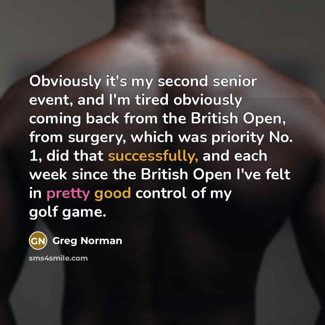 “Obviously it's my second senior event, and I'm tired obviously coming back from the British Open, from surgery, which was priority No. 1, did that successfully, and each week since the British Open I've felt in pretty good control of my golf game.” quote by Greg Norman