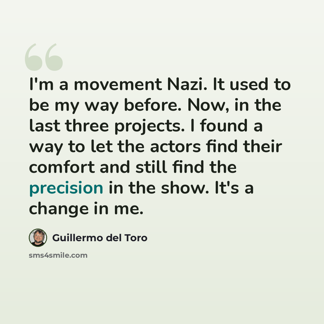 “I'm a movement Nazi. It used to be my way before. Now, in the last three projects. I found a way to let the actors find their comfort and still find the precision in the show. It's a change in me.” quote by Guillermo del Toro