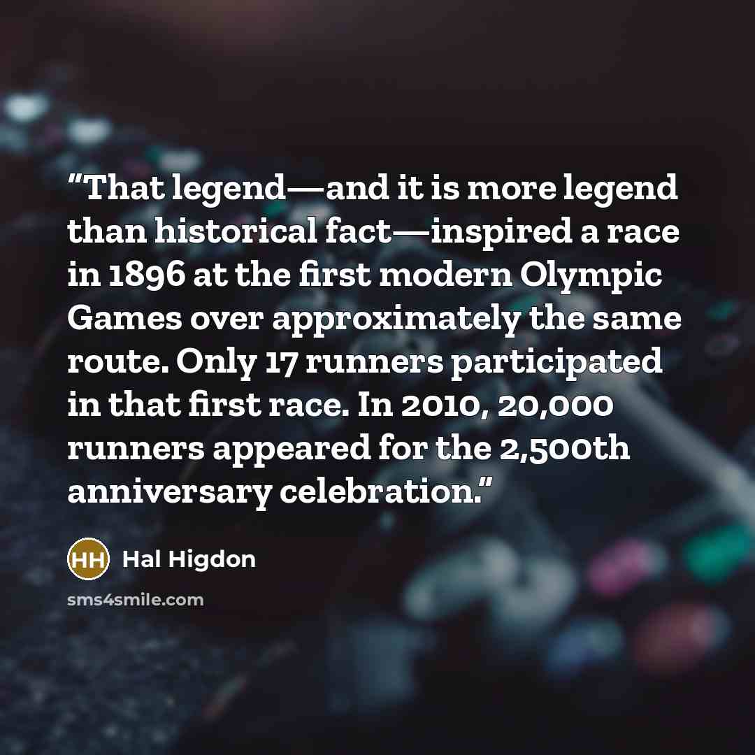 “That legend—and it is more legend than historical fact—inspired a race in 1896 at the first modern Olympic Games over approximately the same route. Only 17 runners participated in that first race. In 2010, 20,000 runners appeared for the 2,500th anniversary celebration.” quote by Hal Higdon