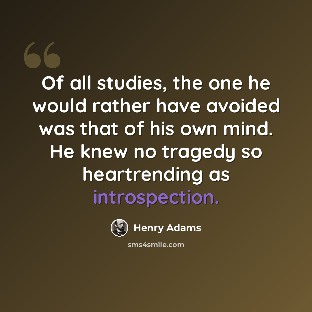 “Of all studies, the one he would rather have avoided was that of his own mind. He knew no tragedy so heartrending as introspection.” quote by Henry Adams