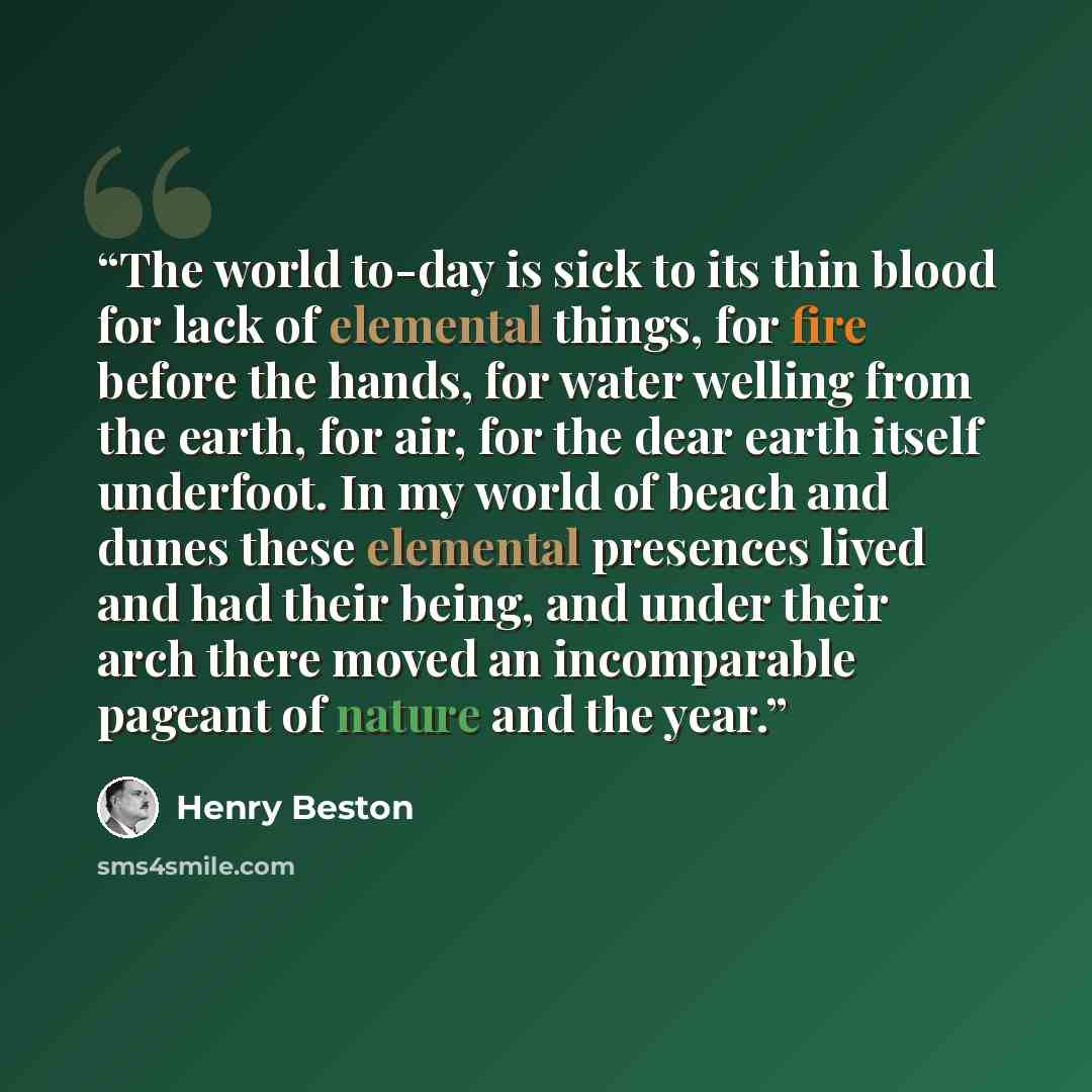 “The world to-day is sick to its thin blood for lack of elemental things, for fire before the hands, for water welling from the earth, for air, for the dear earth itself underfoot. In my world of beach and dunes these elemental presences lived and had their being, and under their arch there moved…” quote by Henry Beston