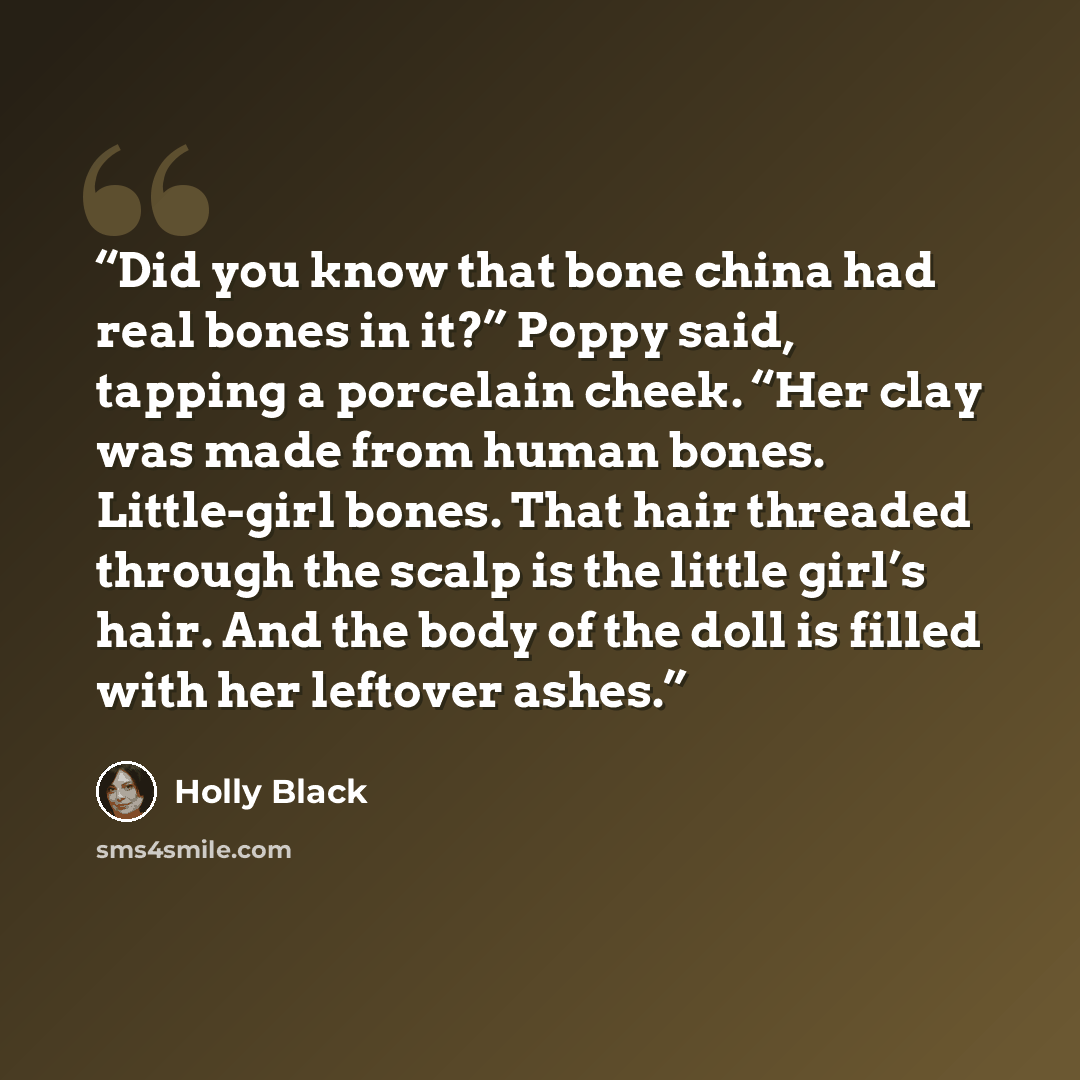 “Did you know that bone china had real bones in it?” Poppy said, tapping a porcelain cheek. “Her clay was made from human bones. Little-girl bones. That hair threaded through the scalp is the little girl’s hair. And the body of the doll is filled with her leftover ashes.” quote by Holly Black