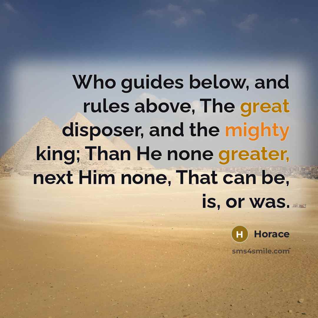 “Who guides below, and rules above, The great disposer, and the mighty king; Than He none greater, next Him none, That can be, is, or was.” quote by Horace