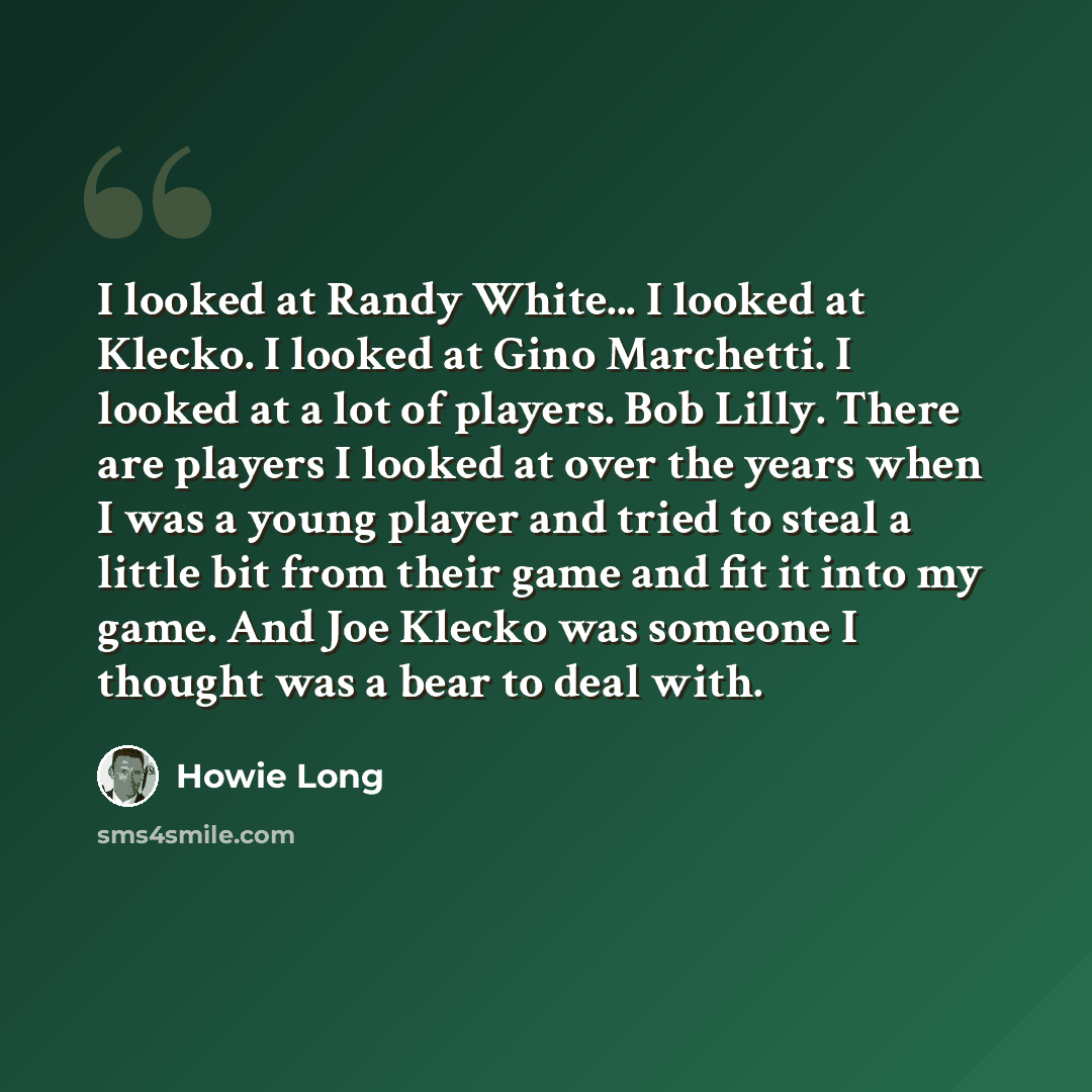 “I looked at Randy White... I looked at Klecko. I looked at Gino Marchetti. I looked at a lot of players. Bob Lilly. There are players I looked at over the years when I was a young player and tried to steal a little bit from their game and fit it into my game. And Joe Klecko was someone I thought…” quote by Howie Long