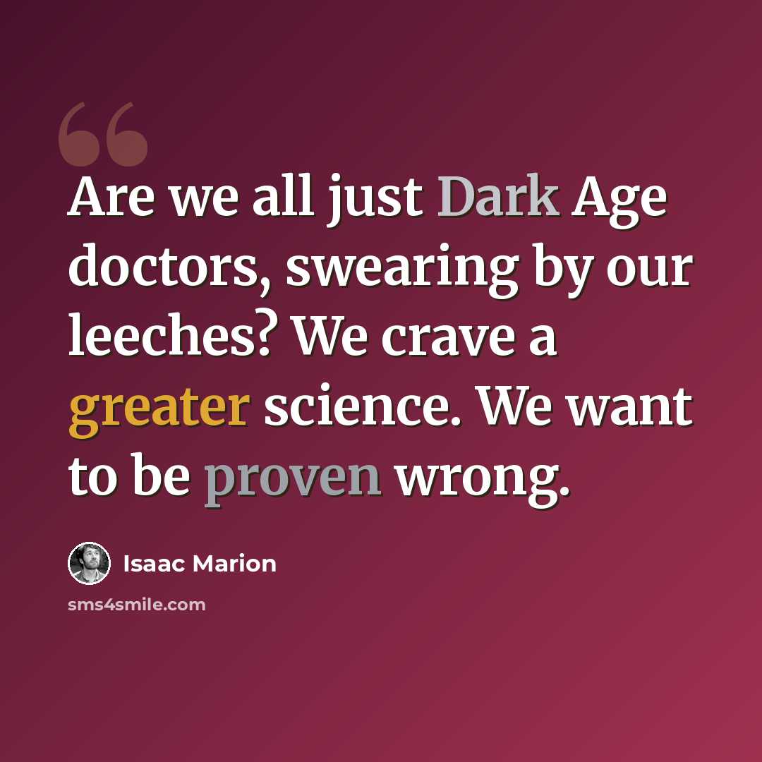 “Are we all just Dark Age doctors, swearing by our leeches? We crave a greater science. We want to be proven wrong.” quote by Isaac Marion