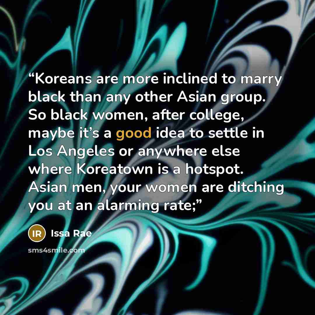 “Koreans are more inclined to marry black than any other Asian group. So black women, after college, maybe it’s a good idea to settle in Los Angeles or anywhere else where Koreatown is a hotspot. Asian men, your women are ditching you at an alarming rate;” quote by Issa Rae