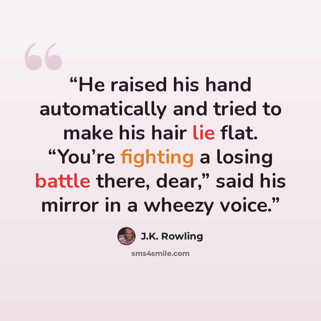 “He raised his hand automatically and tried to make his hair lie flat. “You’re fighting a losing battle there, dear,” said his mirror in a wheezy voice.” quote by J.K. Rowling