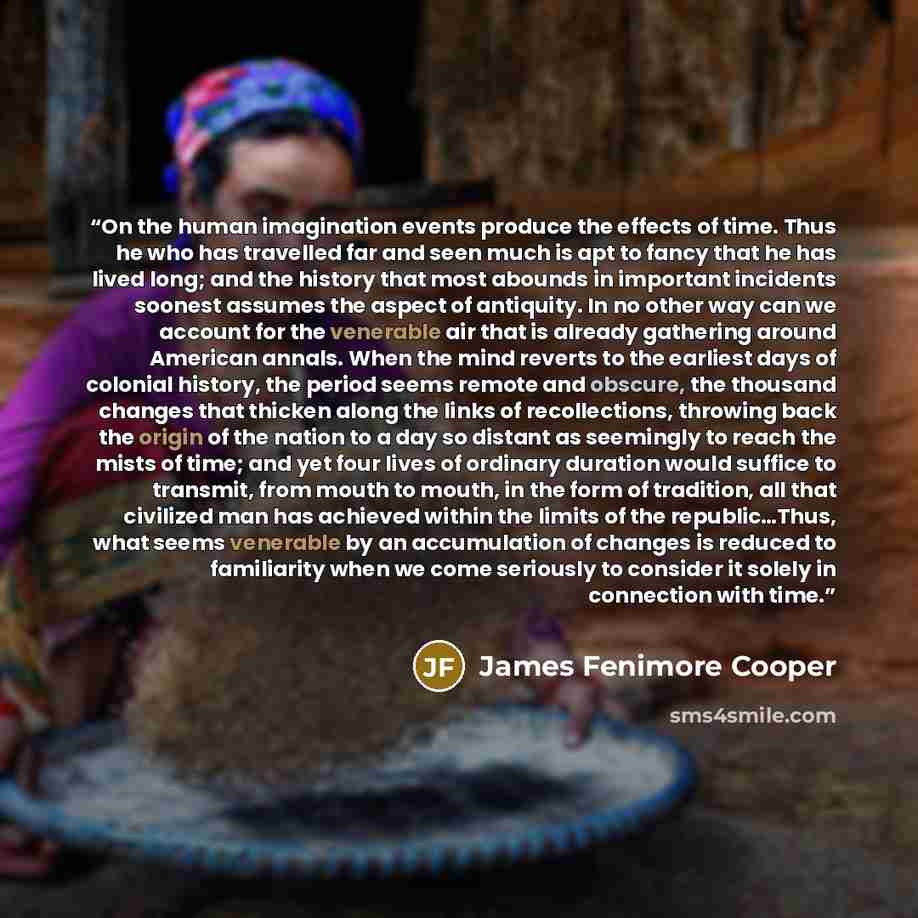 “On the human imagination events produce the effects of time. Thus he who has travelled far and seen much is apt to fancy that he has lived long; and the history that most abounds in important incidents soonest assumes the aspect of antiquity. In no other way can we account for the venerable air…” quote by James Fenimore Cooper