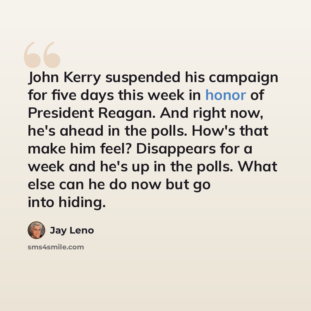 “John Kerry suspended his campaign for five days this week in honor of President Reagan. And right now, he's ahead in the polls. How's that make him feel? Disappears for a week and he's up in the polls. What else can he do now but go into hiding.” quote by Jay Leno
