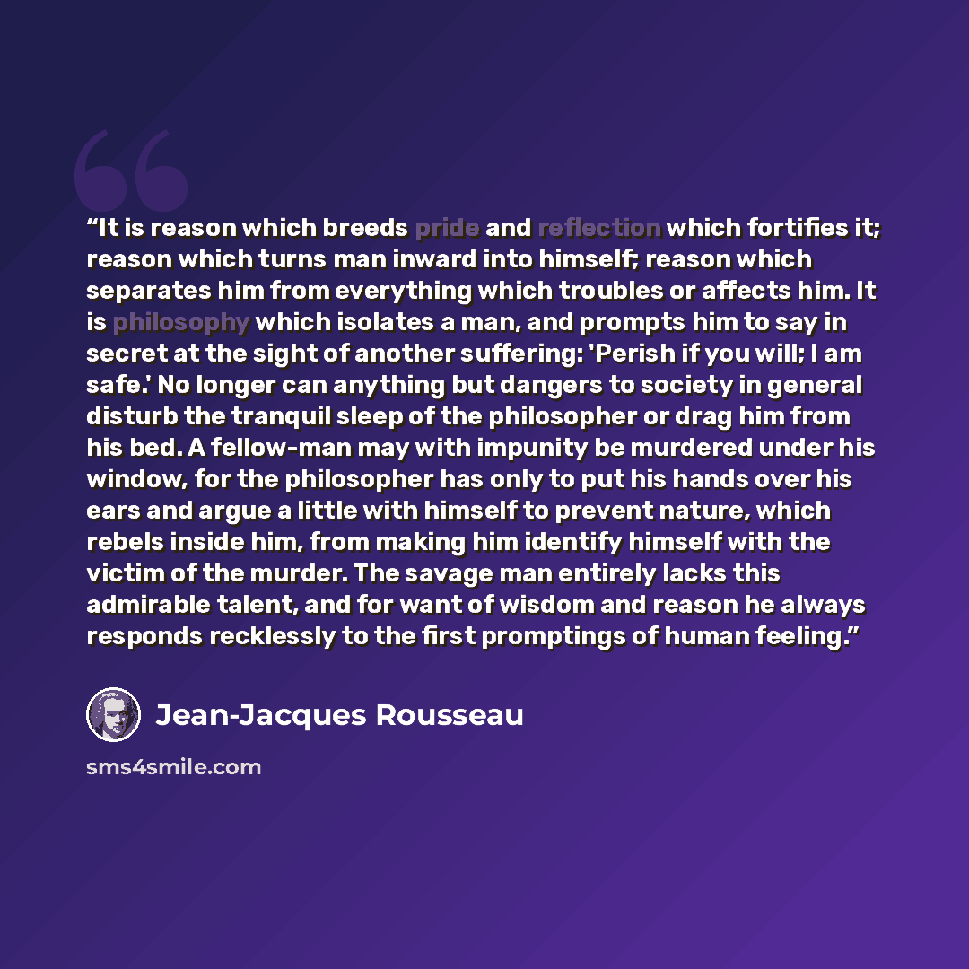 “It is reason which breeds pride and reflection which fortifies it; reason which turns man inward into himself; reason which separates him from everything which troubles or affects him. It is philosophy which isolates a man, and prompts him to say in secret at the sight of another suffering…” quote by Jean-Jacques Rousseau