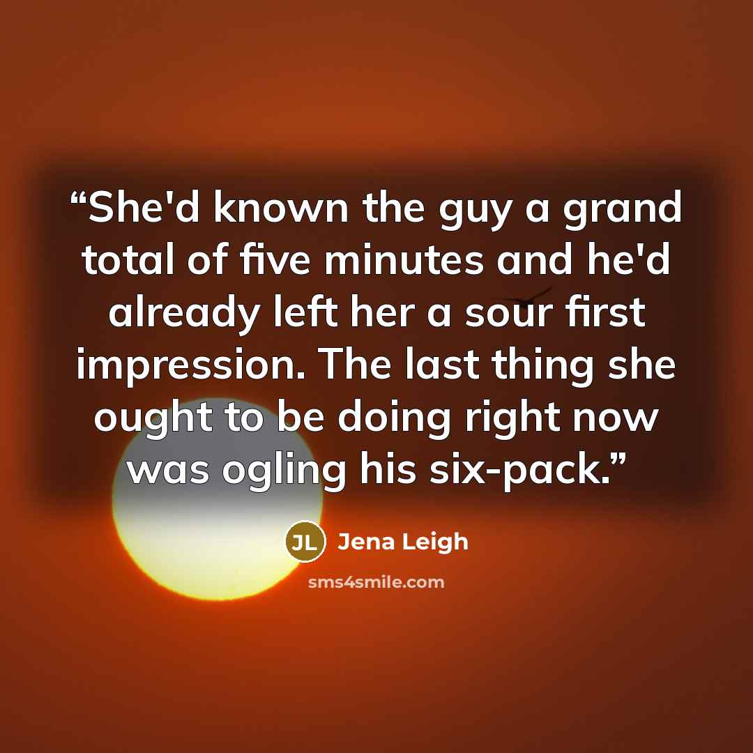 “She'd known the guy a grand total of five minutes and he'd already left her a sour first impression. The last thing she ought to be doing right now was ogling his six-pack.” quote by Jena Leigh